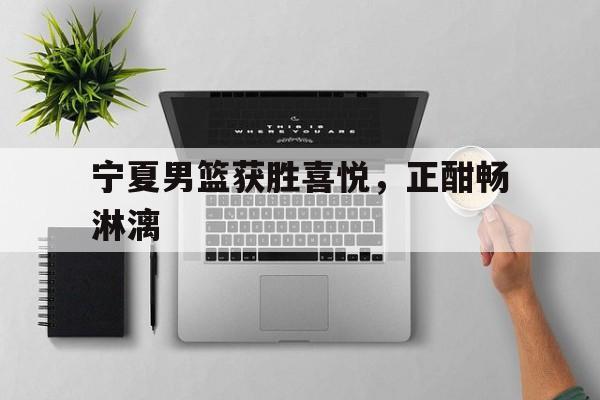 关于宁夏男篮获胜喜悦，正酣畅淋漓的信息