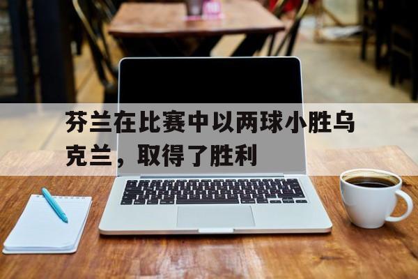 芬兰在比赛中以两球小胜乌克兰，取得了胜利
