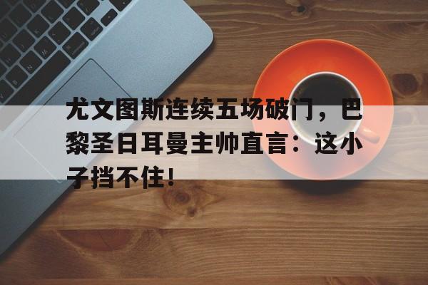 尤文图斯连续五场破门，巴黎圣日耳曼主帅直言：这小子挡不住！