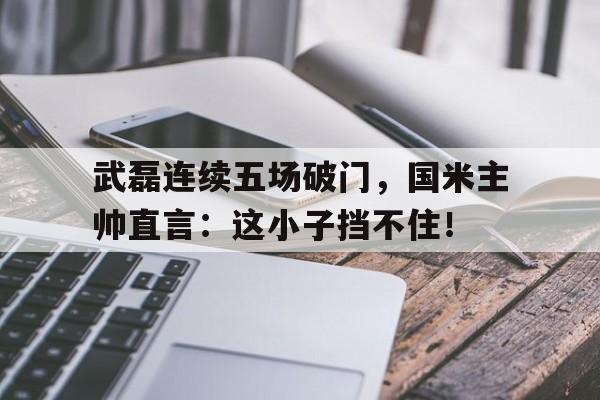 武磊连续五场破门，国米主帅直言：这小子挡不住！
